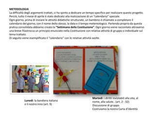 METODOLOGIALa difficoltà degli argomenti trattati, ci ha spinto a dedicare un tempo specifico per realizzare questo progetto. Perciò, tutto il mese di aprile è stato dedicato alla realizzazione di un “calendario” speciale.Ogni giorno, prima di iniziare le attività didattiche strutturate, un bambino è chiamato a completare il calendario del giorno, con il nome dello stesso, la data e il tempo metereologico. Partendo proprio da questa pratica consolidata abbiamo creato la “Settimana della Costituzione”. Ogni giorno viene raccontato attraverso una breve filastrocca un principio enunciato nella Costituzione con relativa attività di gruppo o individuale sul tema trattato.Di seguito viene esemplificato il “calendario” con le relative attività svolte.Martedì: i diritti inviolabili alla vita, al nome, alla salute.. (art. 2 - 32). Discussione di gruppo. Costruiamo la nostra Carta d’IdentitàLunedì: la bandiera italiana e il nostro inno (art. 9)