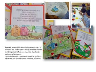 Venerdì: la Repubblica tutela il paesaggio (art 9).parliamo del nostro paese e di quello che anche i bambini possono fare per aiutare a rispettare e proteggere l’ambiente.Lavoro individuale con diverse tecniche grafico – pittoriche per ripulire questi ambienti dai rifiuti.