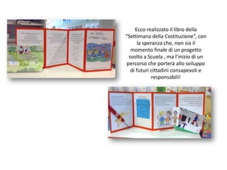 Ecco realizzato il libro della  “Settimana della Costituzione”, con la speranza che, non sia il momento finale di un progetto svolto a Scuola , ma l’inizio di un percorso che porterà allo sviluppo di futuri cittadini consapevoli e responsabili!