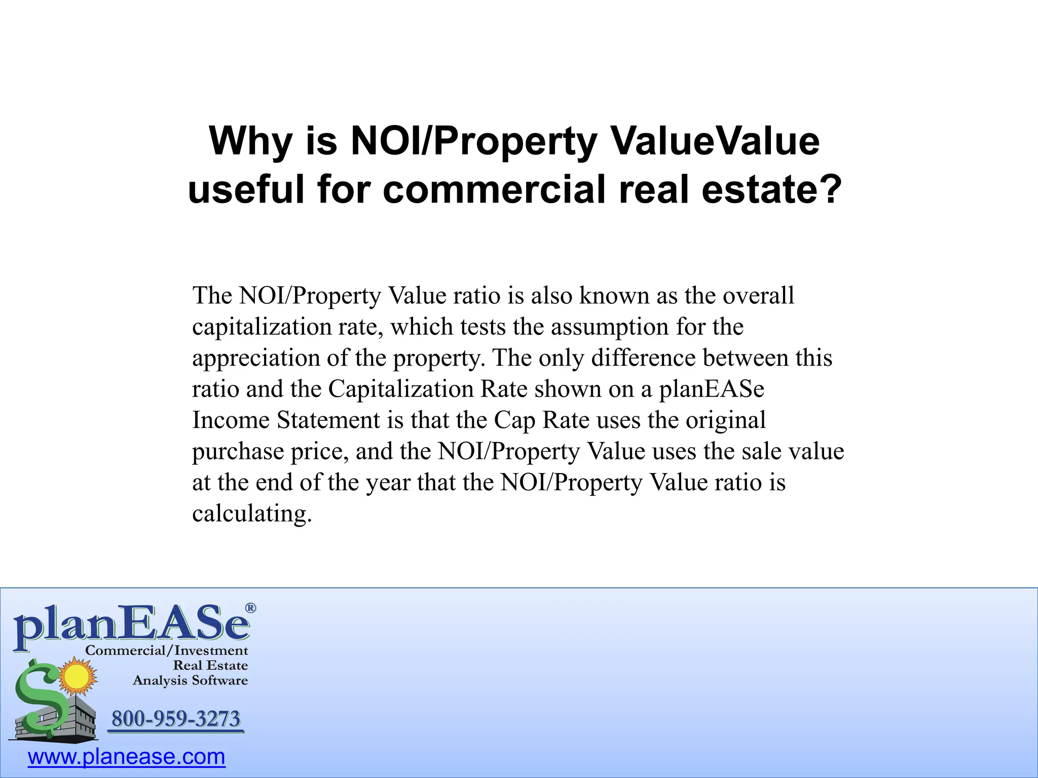 www.planease.com
Why is NOI/Property Value useful
for commercial real estate?
The NOI/Property Value ratio is also known as the overall
capitalization rate, which tests the assumption for the
appreciation of the property. The only difference between this
ratio and the Capitalization Rate shown on a planEASe
Income Statement is that the Cap Rate uses the original
purchase price, and the NOI/Property Value uses the sale value
at the end of the year that the NOI/Property Value ratio is
calculating.
 