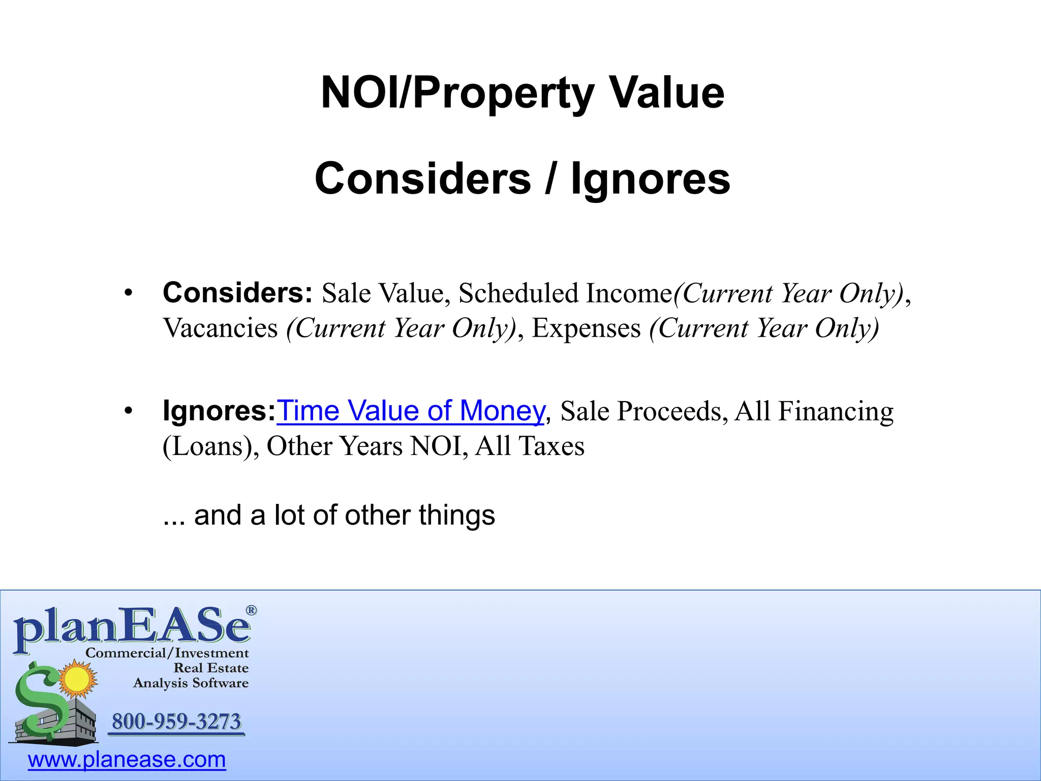 www.planease.com
NOI/Property Value
Considers / Ignores
• Considers: Sale Value, Scheduled Income(Current Year Only),
Vacancies (Current Year Only), Expenses (Current Year Only)
• Ignores:Time Value of Money, Sale Proceeds, All Financing
(Loans), Other Years NOI, All Taxes
... and a lot of other things
 
