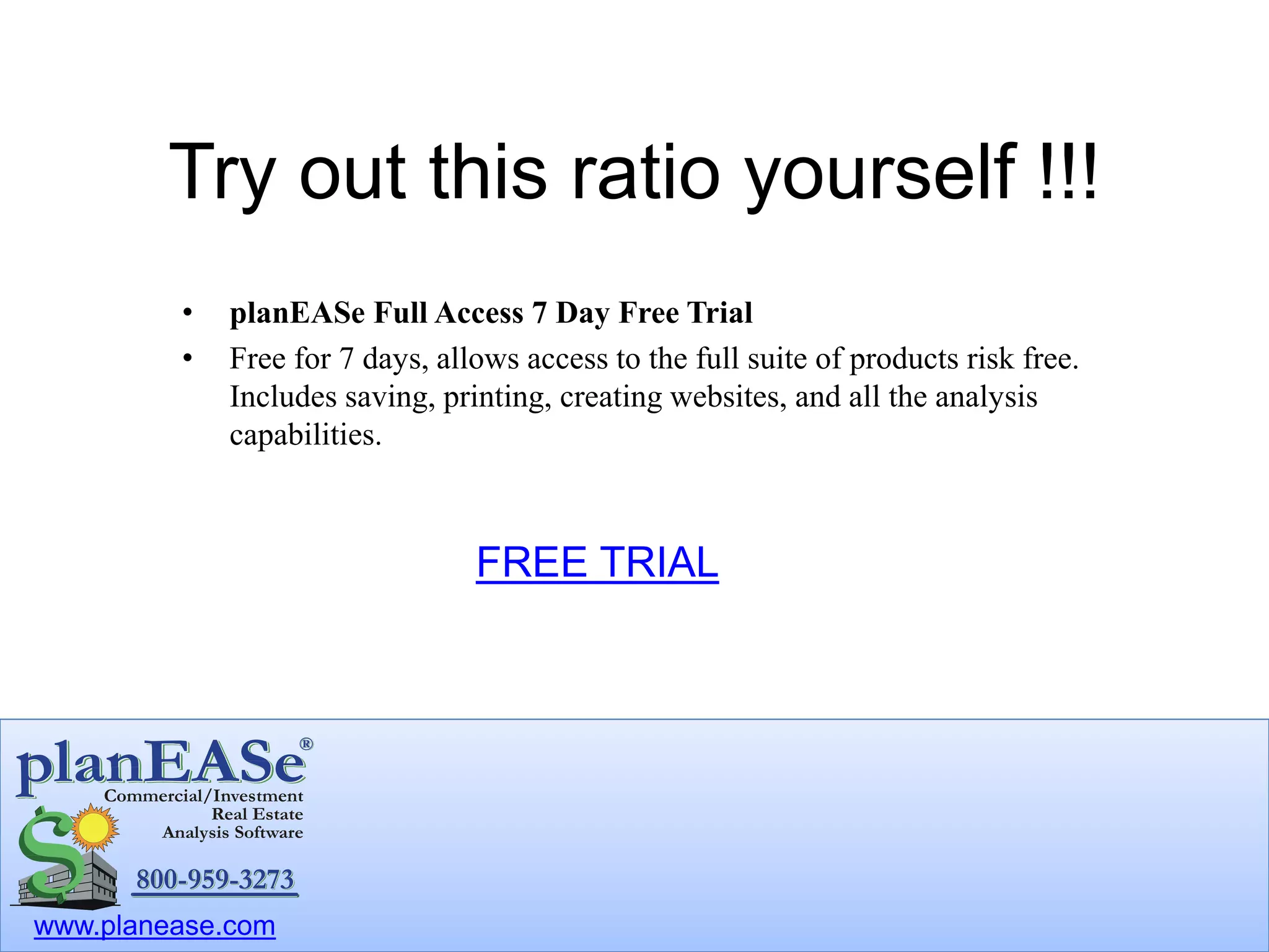 www.planease.com
Try out this ratio yourself !!!
• planEASe Full Access 7 Day Free Trial
• Free for 7 days, allows access to the full suite of products risk free.
Includes saving, printing, creating websites, and all the analysis
capabilities.
FREE TRIAL
 