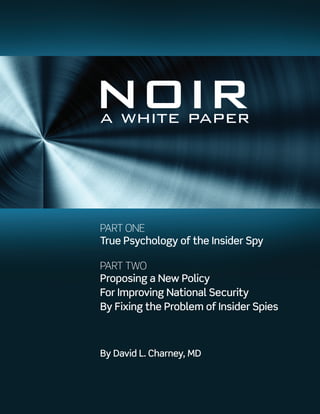 NOIRa white paper
PART ONE
True Psychology of the Insider Spy
PART TWO
Proposing a New Policy
For Improving National Security
By Fixing the Problem of Insider Spies
By David L. Charney, MD
www.NOIR4USA.org
 