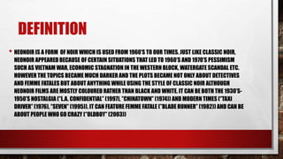 DEFINITION
• NEONOIR IS A FORM OF NOIR WHICH IS USED FROM 1960’S TO OUR TIMES. JUST LIKE CLASSIC NOIR,
NEONOIR APPEARED BECAUSE OF CERTAIN SITUATIONS THAT LED TO 1960’S AND 1970’S PESSIMISM
SUCH AS VIETNAM WAR, ECONOMIC STAGNATION IN THE WESTERN BLOCK, WATERGATE SCANDAL ETC.
HOWEVER THE TOPICS BECAME MUCH DARKER AND THE PLOTS BECAME NOT ONLY ABOUT DETECTIVES
AND FEMME FATALES BUT ABOUT ANYTHING WHILE USING THE STYLE OF CLASSIC NOIR ALTHOUGH
NEONOIR FILMS ARE MOSTLY COLOURED RATHER THAN BLACK AND WHITE. IT CAN BE BOTH THE 1930’S-
1950’S NOSTALGIA (‘’L.A. CONFIDENTIAL’’ (1997), ’’CHINATOWN’’ (1974)) AND MODERN TIMES (‘’TAXI
DRIVER’’ (1976), ‘’SEVEN’’ (1995)). IT CAN FEATURE FEMME FATALE (’’BLADE RUNNER’’ (1982)) AND CAN BE
ABOUT PEOPLE WHO GO CRAZY (‘’OLDBOY’’ (2003))
 