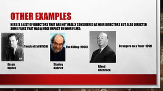 OTHER EXAMPLES
HERE IS A LIST OF DIRECTORS THAT ARE NOT REALLY CONSIDERED AS NOIR DIRECTORS BUT ALSO DIRECTED
SOME FILMS THAT HAD A HUGE IMPACT ON NOIR FILMS:
Orson
Welles
Touch of Evil (1958)
Stanley
Kubrick
The Killing (1956)
Alfred
Hitchcock
Strangers on a Train (1951)
 