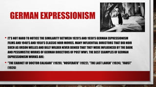GERMAN EXPRESSIONISM
• IT’S NOT HARD TO NOTICE THE SIMILARITY BETWEEN 1920’S AND 1930’S GERMAN EXPRESSIONISM
FILMS AND 1940’S AND 1950’S CLASSIC NOIR MOVIES. MANY INFLUENTIAL DIRECTORS THAT DID NOIR
SUCH AS ORSON WELLES AND BILLY WILDER NEVER DENIED THAT THEY WERE INFLUENCED BY THE DARK
AND PESSIMISTIC WORKS OF GERMAN DIRECTORS OF POST WW1. THE BEST EXAMPLES OF GERMAN
EXPRESSIONISM WORKS ARE:
• ‘’THE CABINET OF DOCTOR CALIGARI’’ (1920), ‘’NOSFERATU’’ (1922), ’’THE LAST LAUGH’’ (1924), ‘’FAUST’’
(1926)
 