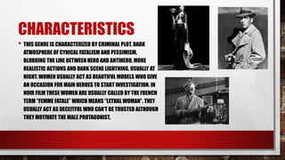 CHARACTERISTICS
• THIS GENRE IS CHARACTERIZED BY CRIMINAL PLOT, DARK
ATMOSPHERE OF CYNICAL FATALISM AND PESSIMISM,
BLURRING THE LINE BETWEEN HERO AND ANTIHERO, MORE
REALISTIC ACTIONS AND DARK SCENE LIGHTNING, USUALLY AT
NIGHT. WOMEN USUALLY ACT AS BEAUTIFUL MODELS WHO GIVE
AN OCCASION FOR MAIN HEROES TO START INVESTIGATION. IN
NOIR FILM THESE WOMEN ARE USUALLY CALLED BY THE FRENCH
TERM ‘’FEMME FATALE’’ WHICH MEANS ‘’LETHAL WOMAN’’. THEY
USUALLY ACT AS DECEITFUL WHO CAN’T BE TRUSTED ALTHOUGH
THEY MOTIVATE THE MALE PROTAGONIST.
 
