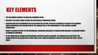 KEY ELEMENTS
• THE FOLLOWING ELEMENTS OF NOIR ARE COMMONLY USED:
• MAJORITY OF SCENES-NIGHT SCENES OR INTENTIONALLY DARKENED SCENES;
• LIGHTING DOES NOT DISTINGUISH THE ACTOR FROM THE SETTING, OFTEN HE IS GENERALLY PLACED IN THE SHADOW,
WHICH EMPHASIZES THE DISSOLUTION OF THE CHARACTERS IN THE ENVIRONMENT, IN THE GENERAL GLOOMY
ATMOSPHERE;
• NOIRS IS CLOSER IN SPIRIT TO THE METHODICAL, MEASURED BUILDING OF TENSION FROM DIALOGUE TO DIALOGUE WHICH
IS KNOWN AS SUSPENSE;
• IN THE TRADITION OF GERMAN EXPRESSIONISM, DISTORTED ANGLES ABOUND: THE CAMERA OFTEN CAPTURES THE
CHARACTERS OR THE SCENE WITH A WIDE-ANGLE LENS, FROM AN UNUSUALLY HIGH OR LOW SHOOTING POINT, DUTCH
ANGLE.
 