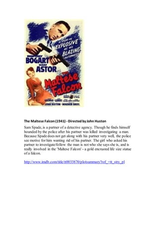 The Maltese Falcon(1941) - Directedby John Huston
Sam Spade, is a partner of a detective agency. Though he finds himself
hounded by the police after his partner was killed investigating a man.
Because Spadedoes not get along with his partner very well, the police
see motive for him wanting rid of his partner. The girl who asked his
partner to investigate/follow the man is not who she says she is, and is
really involved in the 'Maltese Falcon' - a gold encrusted life size statue
of a falcon.
http://www.imdb.com/title/tt0033870/plotsummary?ref_=tt_stry_pl
 