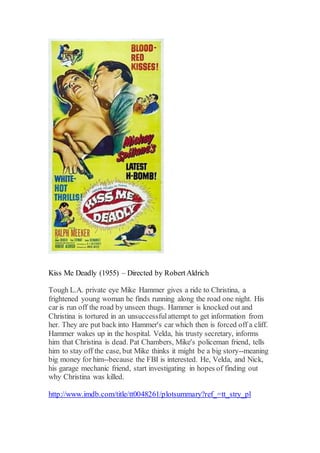 Kiss Me Deadly (1955) – Directed by RobertAldrich
Tough L.A. private eye Mike Hammer gives a ride to Christina, a
frightened young woman he finds running along the road one night. His
car is run off the road by unseen thugs. Hammer is knocked out and
Christina is tortured in an unsuccessfulattempt to get information from
her. They are put back into Hammer's car which then is forced off a cliff.
Hammer wakes up in the hospital. Velda, his trusty secretary, informs
him that Christina is dead. Pat Chambers, Mike's policeman friend, tells
him to stay off the case, but Mike thinks it might be a big story--meaning
big money for him--because the FBI is interested. He, Velda, and Nick,
his garage mechanic friend, start investigating in hopes of finding out
why Christina was killed.
http://www.imdb.com/title/tt0048261/plotsummary?ref_=tt_stry_pl
 