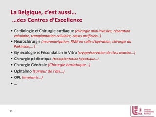La Belgique, c’est aussi…
…des Centres d’Excellence
• Cardiologie et Chirurgie cardiaque (chirurgie mini-invasive, réparation
valvulaire, transplantation cellulaire, cœurs artificiels…)

• Neurochirurgie (neuronavigation, RMN en salle d’opération, chirurgie du
Parkinson,… )

• Gynécologie et Fécondation in Vitro (cryopréservation de tissu ovarien…)
• Chirurgie pédiatrique (transplantation hépatique…)
• Chirurgie Générale (Chirurgie bariatrique…)
• Ophtalmo (tumeur de l’œil…)
• ORL (implants…)
•…

11

 
