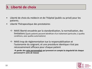 3. Liberté de choix
• Liberté de choix du médecin et de l’hôpital (public ou privé) pour les
patients.
• Liberté Thérapeutique des prestataires
 MAIS liberté encadrée par la standardisation, la normalisation, des
limitations (quels patients peuvent bénéficier d’un traitement particulier, à quelles
conditions, avec quelles autorisations)

 MAIS trop de réglementation tue la responsabilisation et
l’autonomie du soignant; et une procédure identique n’est pas
nécessairement efficace pour chaque patient
→ garder des soins personnalisés qui prennent en compte la singularité de chaque
personne(↔ soins de masse)

13

 