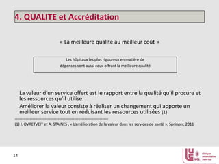 4. QUALITE et Accréditation
« La meilleure qualité au meilleur coût »
Les hôpitaux les plus rigoureux en matière de
dépenses sont aussi ceux offrant la meilleure qualité

La valeur d’un service offert est le rapport entre la qualité qu’il procure et
les ressources qu’il utilise.
Améliorer la valeur consiste à réaliser un changement qui apporte un
meilleur service tout en réduisant les ressources utilisées (1)
--------------------------------------------------------------(1) J. OVRETVEIT et A. STAINES , « L’amélioration de la valeur dans les services de santé », Springer, 2011

14

 