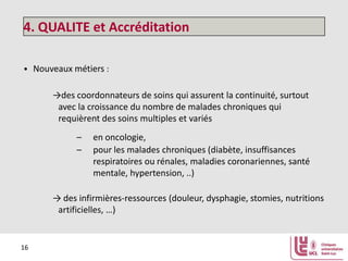 4. QUALITE et Accréditation
• Nouveaux métiers :

→des coordonnateurs de soins qui assurent la continuité, surtout
avec la croissance du nombre de malades chroniques qui
requièrent des soins multiples et variés
–
–

en oncologie,
pour les malades chroniques (diabète, insuffisances
respiratoires ou rénales, maladies coronariennes, santé
mentale, hypertension, ..)

→ des infirmières-ressources (douleur, dysphagie, stomies, nutritions
artificielles, …)

16

 