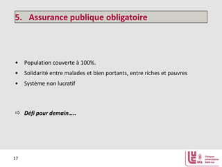 5. Assurance publique obligatoire

• Population couverte à 100%.
• Solidarité entre malades et bien portants, entre riches et pauvres
• Système non lucratif

 Défi pour demain…..

17

 