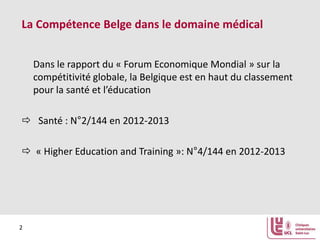 La Compétence Belge dans le domaine médical
Dans le rapport du « Forum Economique Mondial » sur la
compétitivité globale, la Belgique est en haut du classement
pour la santé et l’éducation
 Santé : N°2/144 en 2012-2013
 « Higher Education and Training »: N°4/144 en 2012-2013

2

 
