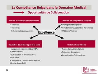 La Compétence Belge dans le Domaine Médical
Opportunités de Collaboration
Transfert académique de compétences
•Formation

Transfert des compétences cliniques
• Management hospitalier

Fellowships

Collaboration avec Centres d’excellence

Recherche et développement

Médecins Visiteurs

Excellence

Installation des technologies de la santé
•Equipement matériel médical (IBA,
AGFA healthcare)
Numérisation et Informatisation
hospitalière
Conception et construction d’hôpitaux
(Cleveland-Abu-Dabi)

21

Traitement des Patients
•Telemedicine, téléradiologie
Traitement des patients
Second opinion/avis médicaux

 