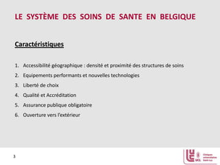 LE SYSTÈME DES SOINS DE SANTE EN BELGIQUE
Caractéristiques
1. Accessibilité géographique : densité et proximité des structures de soins
2. Equipements performants et nouvelles technologies
3. Liberté de choix
4. Qualité et Accréditation
5. Assurance publique obligatoire
6. Ouverture vers l’extérieur

3

 