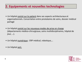 2. Equipements et nouvelles technologies
• Un hôpital centré sur le patient dans ses aspects architecturaux et
organisationnels. Concertation entre prestataires de soins, dossier médical
partagé
• Un hôpital centré sur les nouveaux modes de prise en charge
(départements médico-chirurgicaux, soins multidisciplinaires, hôpital de
jour, …).
• Un hôpital numérique : ERP médical, robotique,…
• Un hôpital vert.

6

 