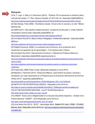 10
Bibliografía
[1] M. T. Lugo, V. Kelly y S. Schurmann (2012) ; “Políticas TIC en educación en América Latina:
más allá del modelo 1:1”; Rev. Campus Virtuales, 01-2012; Bs. As., Disponible (Junio 2014) en:
http://www.revistacampusvirtuales.es/images/volInum01/Revista%20Campusvirtuales%2001-art3.pdf
[2] Díaz Barriga, Frida (2005). “Enseñanza situada: Vínculo entre la escuela y la vida”. México
McGraw Hill.
[3] UNIPE (2011) “Qué significa calidad educativa”. Cuadernos de discusión 3. Unipe: Editorial
Universitaria, Buenos Aires. Disponible (Junio 2014) en:
http://bibliotecadigital.educ.ar/uploads/contents/cuadernodediscusin30.pdf
[4] Irma Noemí No (2013) “Marco Político Pedagógico: Problemática Ejemplo”, disponible (Junio
2014) en:
http://www.slideshare.net/irmanoemino/marco-poltico-pedaggico-ejemplo
[5] Philippe Perrenoud, (2008) “La evaluación de los Alumnos: de la producción de la
excelencia a la regulación de los aprendizajes”, 1ª ed. Buenos Aires, Colihue.
[6] Irma Noemí No (2014) “Descubriendo Funciones” y “Ejemplo de Problema Abierto en
Matemática”, disponibles (Junio 2014) respectivamente en:
http://www.slideshare.net/irmanoemino/secuencia-didctica-de-problemas-abiertos-posttulo-docente-irma-
noem-no-2014
http://www.slideshare.net/irmanoemino/ejemplo-de-problema-abierto-en-matemtica-nivel-anlisis-
matemtico-i
[7] CmapsTools, IHMC Public Cmaps. (Búsqueda realizada en Junio 2014).
[8] Alejandro J. Ganimian (2014), “Pistas para Mejorar ¿Qué hicieron los países, escuelas y
estudiantes con mejor desempeño en el Programa para la Evaluación Internacional de Alumnos
(PISA) 2012?”, disponible (Junio 2014) en:
http://educar2050.org.ar/2014/pisa/Informe_PISA%20Argentina_2012_(Vol.%20II).pdf
[9] INSTITUTO DE ESTADÍSTICAS UNESCO - Disponible (Junio 2014) en:
http://data.uis.unesco.org/Index.aspx?DataSetCode=EDULIT_DS&popupcustomise=true&lang=en
[10] LEY DE EDUCACIÓN NACIONAL –Ley N° 26.206 Disponible en:
http://www.me.gov.ar/doc_pdf/ley_de_educ_nac.pdf
[11] UNICEF “Acerca de la Obligatoriedad en la Escuela Secundaria Argentina – Análisis de la
Política Nacional-“ UNICEF – 2012 Disponible (Junio 2014) en:
http://www.unicef.org/argentina/spanish/doc_final_30_08.pdf
[12] Irma Noemí No (2013), “BYOT - Aprendizaje Móvil”, Boletín N°3- año I, IIT&E – FI-UNLZ,
Buenos Aires. Disponible (Junio 2014) en: http://www.slideshare.net/irmanoemino/byot-aprendizaje-
mvil-28671351
 