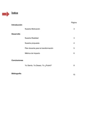 2 Índice
Página
Introducción
Nuestra Motivación 3
Desarrollo
Nuestra Realidad 3
Nuestra propuesta 4
Plan docente para la transformación 5
Métrica de Impacto 6
Conclusiones
Yo Siento, Yo Deseo, Yo ¿Podré? 8
Bibliografía
10
 