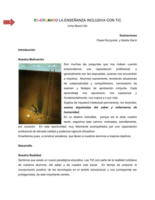 3 RE-CREANDO LA ENSEÑANZA INCLUSIVA CON TIC
-Irma Noemí No-
Ilustraciones
Pawel Kuczynski y Noelia Garín
Introducción
Nuestra Motivación
Son muchas las preguntas que nos rodean cuando
emprendemos una capacitación profesional, y
generalmente son las respuestas, quienes nos encuentran
a nosotros. Alumnos nuevamente, reviviendo situaciones
de colaboratividad y compañerismo, nerviosismo de
examen y festejos de aprobación conjunta. Cada
aprendizaje nos rejuvenece, nos esperanza y
fundamentalmente, nos inspira a ir por más.
Sujetos de inquietud intelectual permanente, los docentes,
somos alquimistas del saber y enfermeros de
humanidad.
En un destino ineludible, porque así lo dicta nuestro
sentir, seguimos este camino; motivados, sencillamente,
por vocación. En esta oportunidad, muy felizmente acompañados por una capacitación
profesional de elevada calidad y poderosa vigencia disciplinar.
Enseñemos pues, a construir escaleras, que lleven a nuestros alumnos a mejores destinos.
Desarrollo
Nuestra Realidad
Sentimos que existe un nuevo paradigma educativo. Las TIC son parte de la realidad cotidiana
de nuestros alumnos, del saber y de nuestra vida social. Es tiempo de propiciar la
incorporación positiva, de las tecnologías en el ámbito educacional, y nos corresponde ser
protagonistas, de este importante cambio.
 