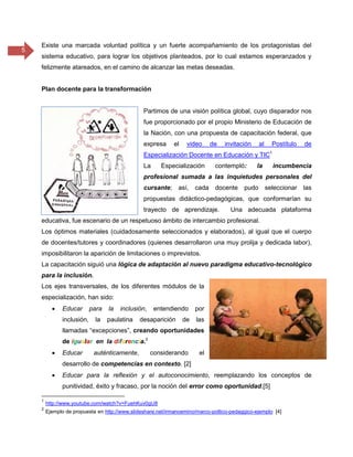 5
Existe una marcada voluntad política y un fuerte acompañamiento de los protagonistas del
sistema educativo, para lograr los objetivos planteados, por lo cual estamos esperanzados y
felizmente atareados, en el camino de alcanzar las metas deseadas.
Plan docente para la transformación
Partimos de una visión política global, cuyo disparador nos
fue proporcionado por el propio Ministerio de Educación de
la Nación, con una propuesta de capacitación federal, que
expresa el video de invitación al Postítulo de
Especialización Docente en Educación y TIC1
La Especialización contempló: la incumbencia
profesional sumada a las inquietudes personales del
cursante; así, cada docente pudo seleccionar las
propuestas didáctico-pedagógicas, que conformarían su
trayecto de aprendizaje. Una adecuada plataforma
educativa, fue escenario de un respetuoso ámbito de intercambio profesional.
Los óptimos materiales (cuidadosamente seleccionados y elaborados), al igual que el cuerpo
de docentes/tutores y coordinadores (quienes desarrollaron una muy prolija y dedicada labor),
imposibilitaron la aparición de limitaciones o imprevistos.
La capacitación siguió una lógica de adaptación al nuevo paradigma educativo-tecnológico
para la inclusión.
Los ejes transversales, de los diferentes módulos de la
especialización, han sido:
 Educar para la inclusión, entendiendo por
inclusión, la paulatina desaparición de las
llamadas “excepciones”, creando oportunidades
de igualar en la diferencia.2
 Educar auténticamente, considerando el
desarrollo de competencias en contexto. [2]
 Educar para la reflexión y el autoconocimiento, reemplazando los conceptos de
punitividad, éxito y fracaso, por la noción del error como oportunidad.[5]
1
http://www.youtube.com/watch?v=FuehKuv0gU8
2
Ejemplo de propuesta en http://www.slideshare.net/irmanoemino/marco-poltico-pedaggico-ejemplo [4]
 