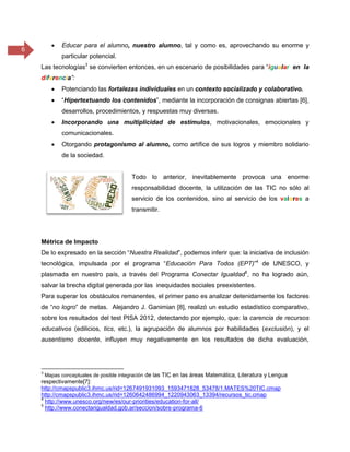 6
 Educar para el alumno, nuestro alumno, tal y como es, aprovechando su enorme y
particular potencial.
Las tecnologías3
se convierten entonces, en un escenario de posibilidades para “igualar en la
diferencia”:
 Potenciando las fortalezas individuales en un contexto socializado y colaborativo.
 “Hipertextuando los contenidos”, mediante la incorporación de consignas abiertas [6],
desarrollos, procedimientos, y respuestas muy diversas.
 Incorporando una multiplicidad de estímulos, motivacionales, emocionales y
comunicacionales.
 Otorgando protagonismo al alumno, como artífice de sus logros y miembro solidario
de la sociedad.
Todo lo anterior, inevitablemente provoca una enorme
responsabilidad docente, la utilización de las TIC no sólo al
servicio de los contenidos, sino al servicio de los valores a
transmitir.
Métrica de Impacto
De lo expresado en la sección “Nuestra Realidad”, podemos inferir que: la iniciativa de inclusión
tecnológica, impulsada por el programa “Educación Para Todos (EPT)”4
de UNESCO, y
plasmada en nuestro país, a través del Programa Conectar Igualdad5
, no ha logrado aún,
salvar la brecha digital generada por las inequidades sociales preexistentes.
Para superar los obstáculos remanentes, el primer paso es analizar detenidamente los factores
de “no logro” de metas. Alejandro J. Ganimian [8], realizó un estudio estadístico comparativo,
sobre los resultados del test PISA 2012, detectando por ejemplo, que: la carencia de recursos
educativos (edilicios, tics, etc.), la agrupación de alumnos por habilidades (exclusión), y el
ausentismo docente, influyen muy negativamente en los resultados de dicha evaluación,
3
Mapas conceptuales de posible integración de las TIC en las áreas Matemática, Literatura y Lengua
respectivamente[7]:
http://cmapspublic3.ihmc.us/rid=1267491931093_1593471828_53478/1.MATES%20TIC.cmap
http://cmapspublic3.ihmc.us/rid=1260642486994_1220943063_13394/recursos_tic.cmap
4
http://www.unesco.org/new/es/our-priorities/education-for-all/
5
http://www.conectarigualdad.gob.ar/seccion/sobre-programa-6
 