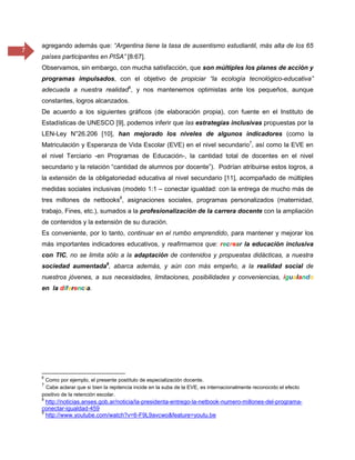 7
agregando además que: “Argentina tiene la tasa de ausentismo estudiantil, más alta de los 65
países participantes en PISA” [8:67].
Observamos, sin embargo, con mucha satisfacción, que son múltiples los planes de acción y
programas impulsados, con el objetivo de propiciar “la ecología tecnológico-educativa”
adecuada a nuestra realidad6
, y nos mantenemos optimistas ante los pequeños, aunque
constantes, logros alcanzados.
De acuerdo a los siguientes gráficos (de elaboración propia), con fuente en el Instituto de
Estadísticas de UNESCO [9], podemos inferir que las estrategias inclusivas propuestas por la
LEN-Ley N°26.206 [10], han mejorado los niveles de algunos indicadores (como la
Matriculación y Esperanza de Vida Escolar (EVE) en el nivel secundario7
, así como la EVE en
el nivel Terciario -en Programas de Educación-, la cantidad total de docentes en el nivel
secundario y la relación “cantidad de alumnos por docente”). Podrían atribuirse estos logros, a
la extensión de la obligatoriedad educativa al nivel secundario [11], acompañado de múltiples
medidas sociales inclusivas (modelo 1:1 – conectar igualdad: con la entrega de mucho más de
tres millones de netbooks8
, asignaciones sociales, programas personalizados (maternidad,
trabajo, Fines, etc.), sumados a la profesionalización de la carrera docente con la ampliación
de contenidos y la extensión de su duración.
Es conveniente, por lo tanto, continuar en el rumbo emprendido, para mantener y mejorar los
más importantes indicadores educativos, y reafirmamos que: recrear la educación inclusiva
con TIC, no se limita sólo a la adaptación de contenidos y propuestas didácticas, a nuestra
sociedad aumentada9
, abarca además, y aún con más empeño, a la realidad social de
nuestros jóvenes, a sus necesidades, limitaciones, posibilidades y conveniencias, igualando
en la diferencia.
6
Como por ejemplo, el presente postítulo de especialización docente.
7
Cabe aclarar que si bien la repitencia incide en la suba de la EVE, es internacionalmente reconocido el efecto
positivo de la retención escolar.
8
http://noticias.anses.gob.ar/noticia/la-presidenta-entrego-la-netbook-numero-millones-del-programa-
conectar-igualdad-459
9
http://www.youtube.com/watch?v=6-F9L9avcwo&feature=youtu.be
 
