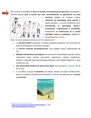 9
Nos convoca la necesidad de darle un sentido a la transformación educativa, que prepare a
nuestros jóvenes para el mundo que será, convirtiéndonos en agricultores de seres
humanos repletos de riquezas ocultas,
utilizando las tecnologías como soporte al
diseño educativo, y no como fundamento de él;
favoreciendo el aprendizaje ubicuo11
,
contextuado, multisensorial y socializado,
fortaleciendo la construcción de la propia
identidad, cultura y ciudadanía, reflejada en
la transmisión de valores.
Para recrear la educación inclusiva con TIC, contamos con:
 La decisión política de generar y sostener proyectos igualitarios, con la provisión de
recursos tecnológicos, económicos y sociales.
 Un alumno motivado tecnológicamente, cuya realidad incluye cotidianamente las
TIC.
 Múltiples herramientas tecnológicas que promueven el aprendizaje sensorial, social y
contextuado (redes sociales, documentos colaborativos, utilitarios disciplinares,
ofimática, multimedia (apta para estrategias didácticas como Flipped Classroom12
), apps
móviles [12], etc.)
 Una oportunidad histórica de democracia plena, que promueve el “igualar en la
diferencia”.
 Y, por último, un grupo de docentes, que sienten, desean y sin lugar a dudas podrán,
llevar a la práctica la transformación educativa en marcha, sencillamente por vocación
y convicción.
11
https://www.youtube.com/watch?v=XKgTipq52pM y [12]
12
http://www.theflippedclassroom.es/
 