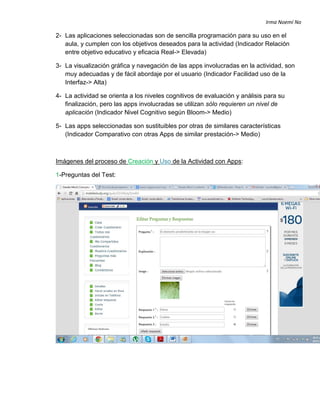 Irma Noemí No
2- Las aplicaciones seleccionadas son de sencilla programación para su uso en el
aula, y cumplen con los objetivos deseados para la actividad (Indicador Relación
entre objetivo educativo y eficacia Real-> Elevada)
3- La visualización gráfica y navegación de las apps involucradas en la actividad, son
muy adecuadas y de fácil abordaje por el usuario (Indicador Facilidad uso de la
Interfaz-> Alta)
4- La actividad se orienta a los niveles cognitivos de evaluación y análisis para su
finalización, pero las apps involucradas se utilizan sólo requieren un nivel de
aplicación (Indicador Nivel Cognitivo según Bloom-> Medio)
5- Las apps seleccionadas son sustituibles por otras de similares características
(Indicador Comparativo con otras Apps de similar prestación-> Medio)
Imágenes del proceso de Creación y Uso de la Actividad con Apps:
1-Preguntas del Test:
 