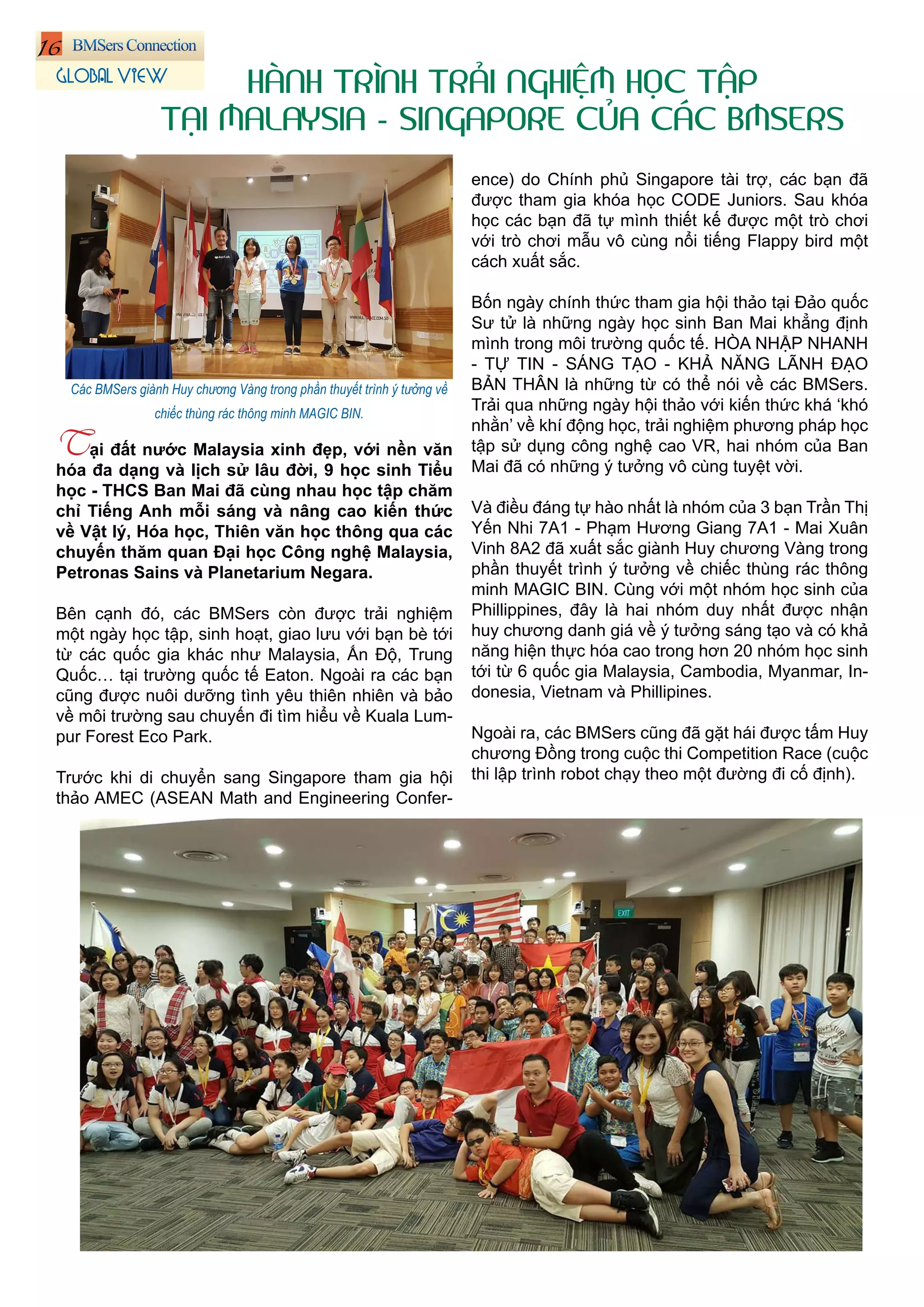 16
Tại đất nước Malaysia xinh đẹp, với nền văn
hóa đa dạng và lịch sử lâu đời, 9 học sinh Tiểu
học - THCS Ban Mai đã cùng nhau học tập chăm
chỉ Tiếng Anh mỗi sáng và nâng cao kiến thức
về Vật lý, Hóa học, Thiên văn học thông qua các
chuyến thăm quan Đại học Công nghệ Malaysia,
Petronas Sains và Planetarium Negara.
Bên cạnh đó, các BMSers còn được trải nghiệm
một ngày học tập, sinh hoạt, giao lưu với bạn bè tới
từ các quốc gia khác như Malaysia, Ấn Độ, Trung
Quốc… tại trường quốc tế Eaton. Ngoài ra các bạn
cũng được nuôi dưỡng tình yêu thiên nhiên và bảo
về môi trường sau chuyến đi tìm hiểu về Kuala Lum-
pur Forest Eco Park.
Trước khi di chuyển sang Singapore tham gia hội
thảo AMEC (ASEAN Math and Engineering Confer-
ence) do Chính phủ Singapore tài trợ, các bạn đã
được tham gia khóa học CODE Juniors. Sau khóa
học các bạn đã tự mình thiết kế được một trò chơi
với trò chơi mẫu vô cùng nổi tiếng Flappy bird một
cách xuất sắc.
Bốn ngày chính thức tham gia hội thảo tại Đảo quốc
Sư tử là những ngày học sinh Ban Mai khẳng định
mình trong môi trường quốc tế. HÒA NHẬP NHANH
- TỰ TIN - SÁNG TẠO - KHẢ NĂNG LÃNH ĐẠO
BẢN THÂN là những từ có thể nói về các BMSers.
Trải qua những ngày hội thảo với kiến thức khá ‘khó
nhằn’ về khí động học, trải nghiệm phương pháp học
tập sử dụng công nghệ cao VR, hai nhóm của Ban
Mai đã có những ý tưởng vô cùng tuyệt vời.
Và điều đáng tự hào nhất là nhóm của 3 bạn Trần Thị
Yến Nhi 7A1 - Phạm Hương Giang 7A1 - Mai Xuân
Vinh 8A2 đã xuất sắc giành Huy chương Vàng trong
phần thuyết trình ý tưởng về chiếc thùng rác thông
minh MAGIC BIN. Cùng với một nhóm học sinh của
Phillippines, đây là hai nhóm duy nhất được nhận
huy chương danh giá về ý tưởng sáng tạo và có khả
năng hiện thực hóa cao trong hơn 20 nhóm học sinh
tới từ 6 quốc gia Malaysia, Cambodia, Myanmar, In-
donesia, Vietnam và Phillipines.
Ngoài ra, các BMSers cũng đã gặt hái được tấm Huy
chương Đồng trong cuộc thi Competition Race (cuộc
thi lập trình robot chạy theo một đường đi cố định).
HÀNH TRÌNH TRẢI NGHIỆM HỌC TẬP
TẠI MALAYSIA - SINGAPORE CỦA CÁC BMSERS
GLOBAL VIEW
Các BMSers giành Huy chương Vàng trong phần thuyết trình ý tưởng về
chiếc thùng rác thông minh MAGIC BIN.
 