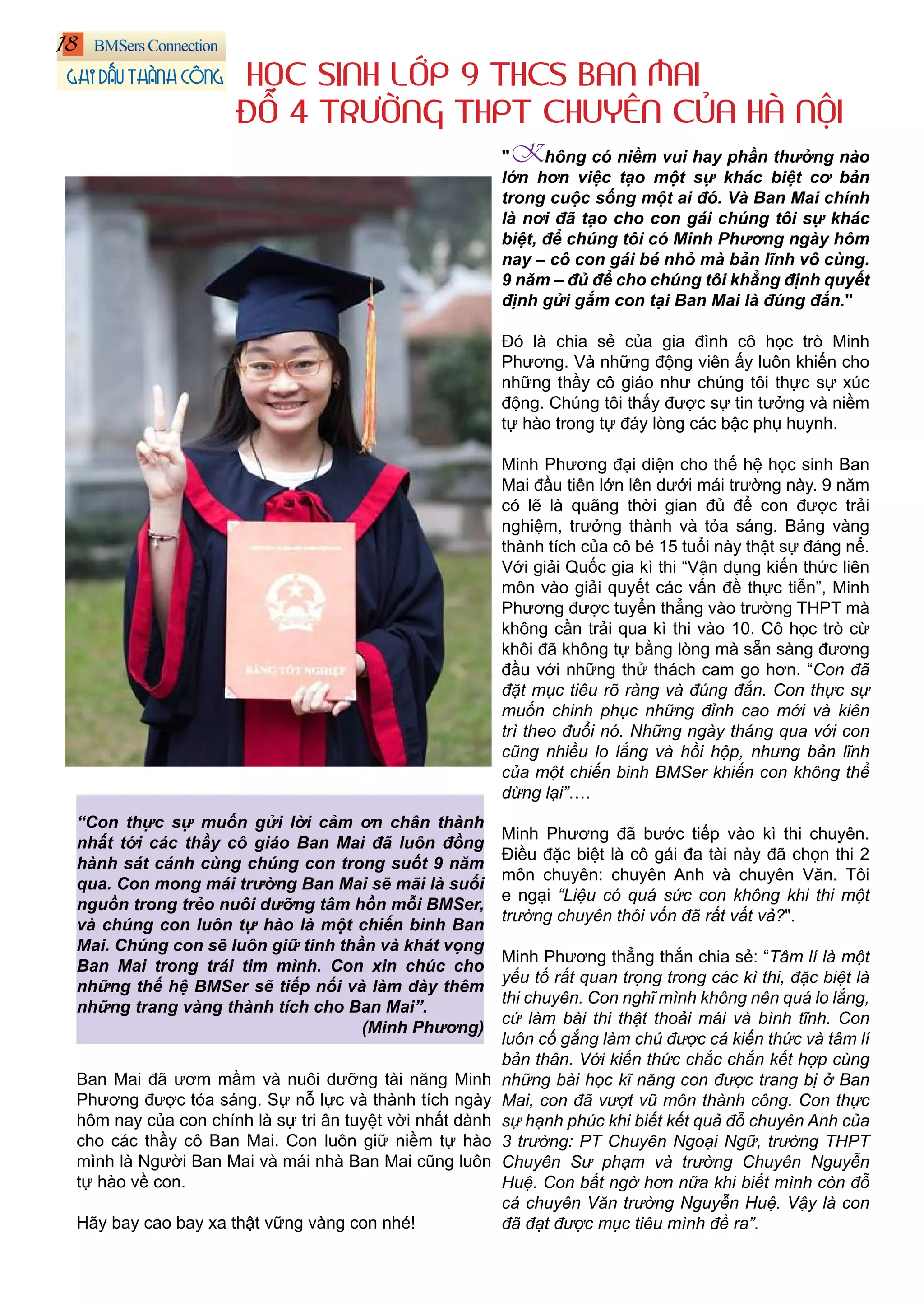 "Không có niềm vui hay phần thưởng nào
lớn hơn việc tạo một sự khác biệt cơ bản
trong cuộc sống một ai đó. Và Ban Mai chính
là nơi đã tạo cho con gái chúng tôi sự khác
biệt, để chúng tôi có Minh Phương ngày hôm
nay – cô con gái bé nhỏ mà bản lĩnh vô cùng.
9 năm – đủ để cho chúng tôi khẳng định quyết
định gửi gắm con tại Ban Mai là đúng đắn."
Đó là chia sẻ của gia đình cô học trò Minh
Phương. Và những động viên ấy luôn khiến cho
những thầy cô giáo như chúng tôi thực sự xúc
động. Chúng tôi thấy được sự tin tưởng và niềm
tự hào trong tự đáy lòng các bậc phụ huynh.
Minh Phương đại diện cho thế hệ học sinh Ban
Mai đầu tiên lớn lên dưới mái trường này. 9 năm
có lẽ là quãng thời gian đủ để con được trải
nghiệm, trưởng thành và tỏa sáng. Bảng vàng
thành tích của cô bé 15 tuổi này thật sự đáng nể.
Với giải Quốc gia kì thi “Vận dụng kiến thức liên
môn vào giải quyết các vấn đề thực tiễn”, Minh
Phương được tuyển thẳng vào trường THPT mà
không cần trải qua kì thi vào 10. Cô học trò cừ
khôi đã không tự bằng lòng mà sẵn sàng đương
đầu với những thử thách cam go hơn. “Con đã
đặt mục tiêu rõ ràng và đúng đắn. Con thực sự
muốn chinh phục những đỉnh cao mới và kiên
trì theo đuổi nó. Những ngày tháng qua với con
cũng nhiều lo lắng và hồi hộp, nhưng bản lĩnh
của một chiến binh BMSer khiến con không thể
dừng lại”….
Minh Phương đã bước tiếp vào kì thi chuyên.
Điều đặc biệt là cô gái đa tài này đã chọn thi 2
môn chuyên: chuyên Anh và chuyên Văn. Tôi
e ngại “Liệu có quá sức con không khi thi một
trường chuyên thôi vốn đã rất vất vả?".
Minh Phương thẳng thắn chia sẻ: “Tâm lí là một
yếu tố rất quan trọng trong các kì thi, đặc biệt là
thi chuyên. Con nghĩ mình không nên quá lo lắng,
cứ làm bài thi thật thoải mái và bình tĩnh. Con
luôn cố gắng làm chủ được cả kiến thức và tâm lí
bản thân. Với kiến thức chắc chắn kết hợp cùng
những bài học kĩ năng con được trang bị ở Ban
Mai, con đã vượt vũ môn thành công. Con thực
sự hạnh phúc khi biết kết quả đỗ chuyên Anh của
3 trường: PT Chuyên Ngoại Ngữ, trường THPT
Chuyên Sư phạm và trường Chuyên Nguyễn
Huệ. Con bất ngờ hơn nữa khi biết mình còn đỗ
cả chuyên Văn trường Nguyễn Huệ. Vậy là con
đã đạt được mục tiêu mình đề ra”.
HỌC SINH LỚP 9 THCS BAN MAI
ĐỖ 4 TRƯỜNG THPT CHUYÊN CỦA HÀ NỘI
“Con thực sự muốn gửi lời cảm ơn chân thành
nhất tới các thầy cô giáo Ban Mai đã luôn đồng
hành sát cánh cùng chúng con trong suốt 9 năm
qua. Con mong mái trường Ban Mai sẽ mãi là suối
nguồn trong trẻo nuôi dưỡng tâm hồn mỗi BMSer,
và chúng con luôn tự hào là một chiến binh Ban
Mai. Chúng con sẽ luôn giữ tinh thần và khát vọng
Ban Mai trong trái tim mình. Con xin chúc cho
những thế hệ BMSer sẽ tiếp nối và làm dày thêm
những trang vàng thành tích cho Ban Mai”.
(Minh Phương)
Ban Mai đã ươm mầm và nuôi dưỡng tài năng Minh
Phương được tỏa sáng. Sự nỗ lực và thành tích ngày
hôm nay của con chính là sự tri ân tuyệt vời nhất dành
cho các thầy cô Ban Mai. Con luôn giữ niềm tự hào
mình là Người Ban Mai và mái nhà Ban Mai cũng luôn
tự hào về con.
Hãy bay cao bay xa thật vững vàng con nhé!
18
GHI DẤU THÀNH CÔNG
 