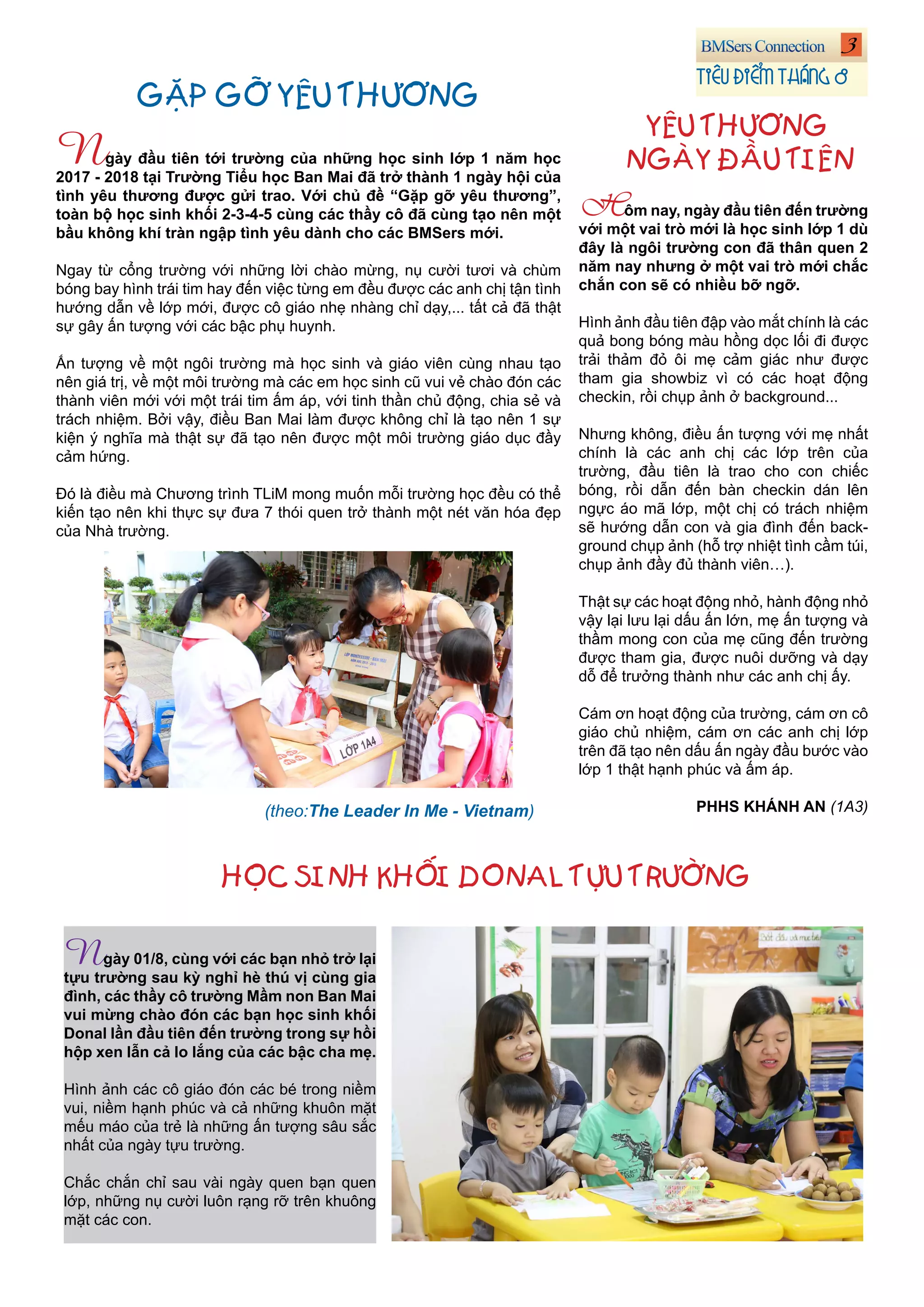 3
TIÊU ĐIỂM THÁNG 8
Hôm nay, ngày đầu tiên đến trường
với một vai trò mới là học sinh lớp 1 dù
đây là ngôi trường con đã thân quen 2
năm nay nhưng ở một vai trò mới chắc
chắn con sẽ có nhiều bỡ ngỡ.
Hình ảnh đầu tiên đập vào mắt chính là các
quả bong bóng màu hồng dọc lối đi được
trải thảm đỏ ôi mẹ cảm giác như được
tham gia showbiz vì có các hoạt động
checkin, rồi chụp ảnh ở background...
Nhưng không, điều ấn tượng với mẹ nhất
chính là các anh chị các lớp trên của
trường, đầu tiên là trao cho con chiếc
bóng, rồi dẫn đến bàn checkin dán lên
ngực áo mã lớp, một chị có trách nhiệm
sẽ hướng dẫn con và gia đình đến back-
ground chụp ảnh (hỗ trợ nhiệt tình cầm túi,
chụp ảnh đầy đủ thành viên…).
Thật sự các hoạt động nhỏ, hành động nhỏ
vậy lại lưu lại dấu ấn lớn, mẹ ấn tượng và
thầm mong con của mẹ cũng đến trường
được tham gia, được nuôi dưỡng và dạy
dỗ để trưởng thành như các anh chị ấy.
Cám ơn hoạt động của trường, cám ơn cô
giáo chủ nhiệm, cám ơn các anh chị lớp
trên đã tạo nên dấu ấn ngày đầu bước vào
lớp 1 thật hạnh phúc và ấm áp.
PHHS KHÁNH AN (1A3)
YÊU THƯƠNG
NGÀY ĐẦU TIÊNNgày đầu tiên tới trường của những học sinh lớp 1 năm học
2017 - 2018 tại Trường Tiểu học Ban Mai đã trở thành 1 ngày hội của
tình yêu thương được gửi trao. Với chủ đề “Gặp gỡ yêu thương”,
toàn bộ học sinh khối 2-3-4-5 cùng các thầy cô đã cùng tạo nên một
bầu không khí tràn ngập tình yêu dành cho các BMSers mới.
Ngay từ cổng trường với những lời chào mừng, nụ cười tươi và chùm
bóng bay hình trái tim hay đến việc từng em đều được các anh chị tận tình
hướng dẫn về lớp mới, được cô giáo nhẹ nhàng chỉ dạy,... tất cả đã thật
sự gây ấn tượng với các bậc phụ huynh.
Ấn tượng về một ngôi trường mà học sinh và giáo viên cùng nhau tạo
nên giá trị, về một môi trường mà các em học sinh cũ vui vẻ chào đón các
thành viên mới với một trái tim ấm áp, với tinh thần chủ động, chia sẻ và
trách nhiệm. Bởi vậy, điều Ban Mai làm được không chỉ là tạo nên 1 sự
kiện ý nghĩa mà thật sự đã tạo nên được một môi trường giáo dục đầy
cảm hứng.
Đó là điều mà Chương trình TLiM mong muốn mỗi trường học đều có thể
kiến tạo nên khi thực sự đưa 7 thói quen trở thành một nét văn hóa đẹp
của Nhà trường.
GẶP GỠ YÊU THƯƠNG
Ngày 01/8, cùng với các bạn nhỏ trở lại
tựu trường sau kỳ nghỉ hè thú vị cùng gia
đình, các thầy cô trường Mầm non Ban Mai
vui mừng chào đón các bạn học sinh khối
Donal lần đầu tiên đến trường trong sự hồi
hộp xen lẫn cả lo lắng của các bậc cha mẹ.
Hình ảnh các cô giáo đón các bé trong niềm
vui, niềm hạnh phúc và cả những khuôn mặt
mếu máo của trẻ là những ấn tượng sâu sắc
nhất của ngày tựu trường.
Chắc chắn chỉ sau vài ngày quen bạn quen
lớp, những nụ cười luôn rạng rỡ trên khuông
mặt các con.
(theo:The Leader In Me - Vietnam)
HỌC SINH KHỐI DONAL TỰU TRƯỜNG
 