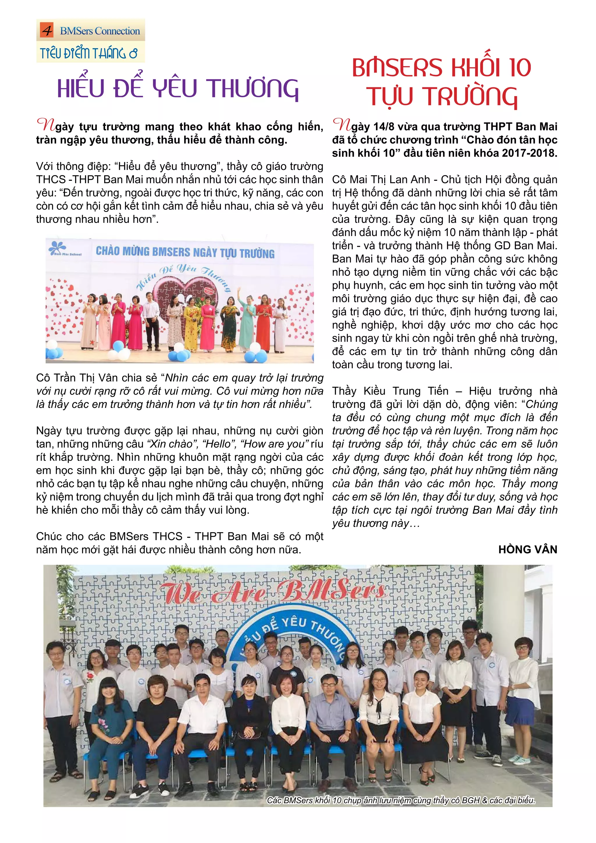 4
Ngày 14/8 vừa qua trường THPT Ban Mai
đã tổ chức chương trình “Chào đón tân học
sinh khối 10” đầu tiên niên khóa 2017-2018.
Cô Mai Thị Lan Anh - Chủ tịch Hội đồng quản
trị Hệ thống đã dành những lời chia sẻ rất tâm
huyết gửi đến các tân học sinh khối 10 đầu tiên
của trường. Đây cũng là sự kiện quan trọng
đánh dấu mốc kỷ niệm 10 năm thành lập - phát
triển - và trưởng thành Hệ thống GD Ban Mai.
Ban Mai tự hào đã góp phần công sức không
nhỏ tạo dựng niềm tin vững chắc với các bậc
phụ huynh, các em học sinh tin tưởng vào một
môi trường giáo dục thực sự hiện đại, đề cao
giá trị đạo đức, tri thức, định hướng tương lai,
nghề nghiệp, khơi dậy ước mơ cho các học
sinh ngay từ khi còn ngồi trên ghế nhà trường,
để các em tự tin trở thành những công dân
toàn cầu trong tương lai.
Thầy Kiều Trung Tiến – Hiệu trưởng nhà
trường đã gửi lời dặn dò, động viên: “Chúng
ta đều có cùng chung một mục đích là đến
trường để học tập và rèn luyện. Trong năm học
tại trường sắp tới, thầy chúc các em sẽ luôn
xây dựng được khối đoàn kết trong lớp học,
chủ động, sáng tạo, phát huy những tiềm năng
của bản thân vào các môn học. Thầy mong
các em sẽ lớn lên, thay đổi tư duy, sống và học
tập tích cực tại ngôi trường Ban Mai đầy tình
yêu thương này…
HỒNG VÂN
Ngày tựu trường mang theo khát khao cống hiến,
tràn ngập yêu thương, thấu hiểu để thành công.
Với thông điệp: “Hiểu để yêu thương”, thầy cô giáo trường
THCS -THPT Ban Mai muốn nhắn nhủ tới các học sinh thân
yêu: “Đến trường, ngoài được học tri thức, kỹ năng, các con
còn có cơ hội gắn kết tình cảm để hiểu nhau, chia sẻ và yêu
thương nhau nhiều hơn”.
Cô Trần Thị Vân chia sẻ “Nhìn các em quay trở lại trường
với nụ cười rạng rỡ cô rất vui mừng. Cô vui mừng hơn nữa
là thấy các em trưởng thành hơn và tự tin hơn rất nhiều”.
Ngày tựu trường được gặp lại nhau, những nụ cười giòn
tan, những những câu “Xin chào”, “Hello”, “How are you” ríu
rít khắp trường. Nhìn những khuôn mặt rạng ngời của các
em học sinh khi được gặp lại bạn bè, thầy cô; những góc
nhỏ các bạn tụ tập kể nhau nghe những câu chuyện, những
kỷ niệm trong chuyến du lịch mình đã trải qua trong đợt nghỉ
hè khiến cho mỗi thầy cô cảm thấy vui lòng.
Chúc cho các BMSers THCS - THPT Ban Mai sẽ có một
năm học mới gặt hái được nhiều thành công hơn nữa.
Các BMSers khối 10 chụp ảnh lưu niệm cùng thầy cô BGH & các đại biểu.
BMSERS KHỐI 10
TỰU TRƯỜNGHIỂU ĐỂ YÊU THƯƠNG
TIÊU ĐIỂM THÁNG 8
 