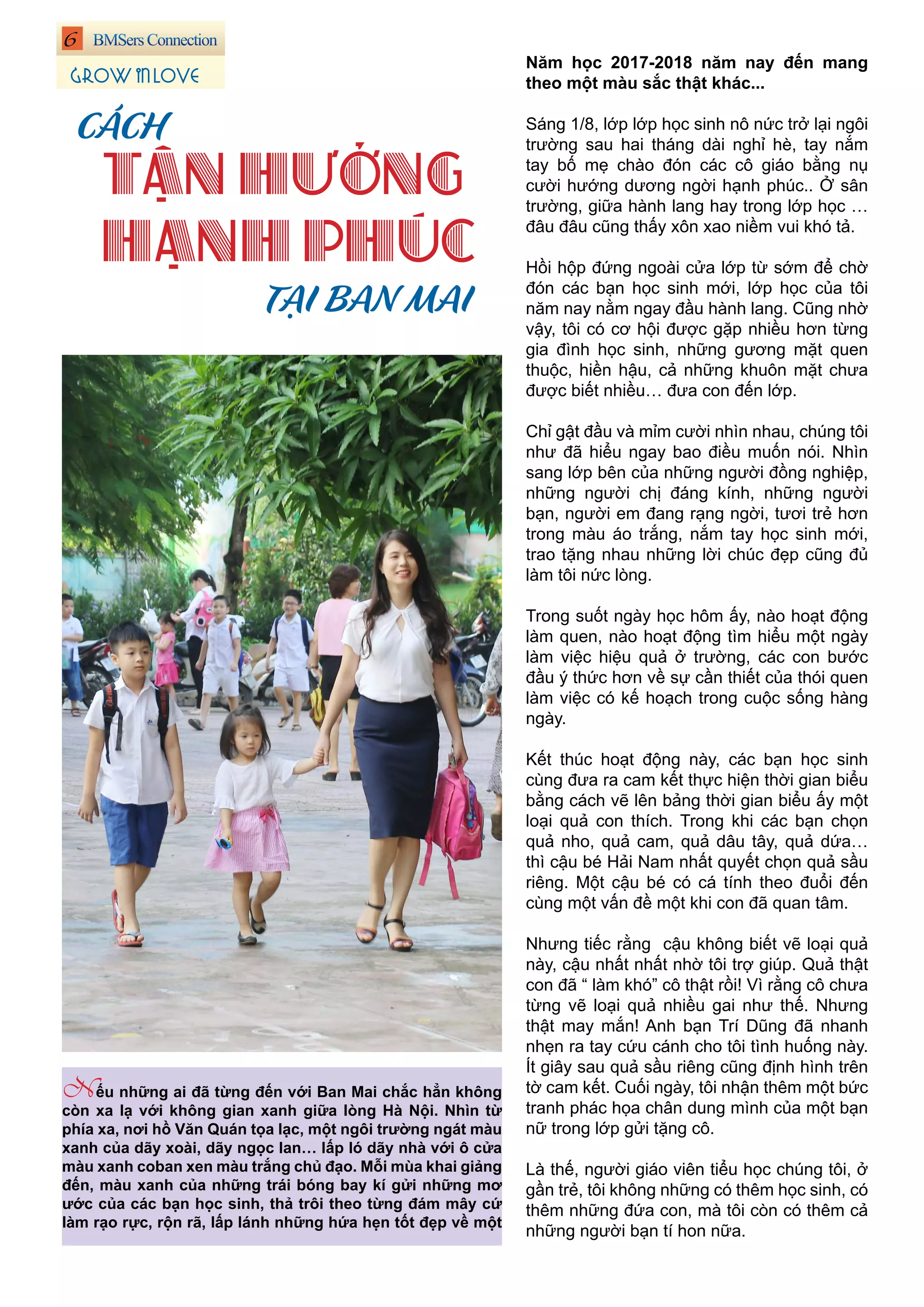 6
GROW IN LOVE
Năm học 2017-2018 năm nay đến mang
theo một màu sắc thật khác...
Sáng 1/8, lớp lớp học sinh nô nức trở lại ngôi
trường sau hai tháng dài nghỉ hè, tay nắm
tay bố mẹ chào đón các cô giáo bằng nụ
cười hướng dương ngời hạnh phúc.. Ở sân
trường, giữa hành lang hay trong lớp học …
đâu đâu cũng thấy xôn xao niềm vui khó tả.
Hồi hộp đứng ngoài cửa lớp từ sớm để chờ
đón các bạn học sinh mới, lớp học của tôi
năm nay nằm ngay đầu hành lang. Cũng nhờ
vậy, tôi có cơ hội được gặp nhiều hơn từng
gia đình học sinh, những gương mặt quen
thuộc, hiền hậu, cả những khuôn mặt chưa
được biết nhiều… đưa con đến lớp.
Chỉ gật đầu và mỉm cười nhìn nhau, chúng tôi
như đã hiểu ngay bao điều muốn nói. Nhìn
sang lớp bên của những người đồng nghiệp,
những người chị đáng kính, những người
bạn, người em đang rạng ngời, tươi trẻ hơn
trong màu áo trắng, nắm tay học sinh mới,
trao tặng nhau những lời chúc đẹp cũng đủ
làm tôi nức lòng.
Trong suốt ngày học hôm ấy, nào hoạt động
làm quen, nào hoạt động tìm hiểu một ngày
làm việc hiệu quả ở trường, các con bước
đầu ý thức hơn về sự cần thiết của thói quen
làm việc có kế hoạch trong cuộc sống hàng
ngày.
Kết thúc hoạt động này, các bạn học sinh
cùng đưa ra cam kết thực hiện thời gian biểu
bằng cách vẽ lên bảng thời gian biểu ấy một
loại quả con thích. Trong khi các bạn chọn
quả nho, quả cam, quả dâu tây, quả dứa…
thì cậu bé Hải Nam nhất quyết chọn quả sầu
riêng. Một cậu bé có cá tính theo đuổi đến
cùng một vấn đề một khi con đã quan tâm.
Nhưng tiếc rằng cậu không biết vẽ loại quả
này, cậu nhất nhất nhờ tôi trợ giúp. Quả thật
con đã “ làm khó” cô thật rồi! Vì rằng cô chưa
từng vẽ loại quả nhiều gai như thế. Nhưng
thật may mắn! Anh bạn Trí Dũng đã nhanh
nhẹn ra tay cứu cánh cho tôi tình huống này.
Ít giây sau quả sầu riêng cũng định hình trên
tờ cam kết. Cuối ngày, tôi nhận thêm một bức
tranh phác họa chân dung mình của một bạn
nữ trong lớp gửi tặng cô.
Là thế, người giáo viên tiểu học chúng tôi, ở
gần trẻ, tôi không những có thêm học sinh, có
thêm những đứa con, mà tôi còn có thêm cả
những người bạn tí hon nữa.
CÁCH
TẬN HƯỞNG
HẠNH PHÚC
TẠI BAN MAI
Nếu những ai đã từng đến với Ban Mai chắc hẳn không
còn xa lạ với không gian xanh giữa lòng Hà Nội. Nhìn từ
phía xa, nơi hồ Văn Quán tọa lạc, một ngôi trường ngát màu
xanh của dãy xoài, dãy ngọc lan… lấp ló dãy nhà với ô cửa
màu xanh coban xen màu trắng chủ đạo. Mỗi mùa khai giảng
đến, màu xanh của những trái bóng bay kí gửi những mơ
ước của các bạn học sinh, thả trôi theo từng đám mây cứ
làm rạo rực, rộn rã, lấp lánh những hứa hẹn tốt đẹp về một
 