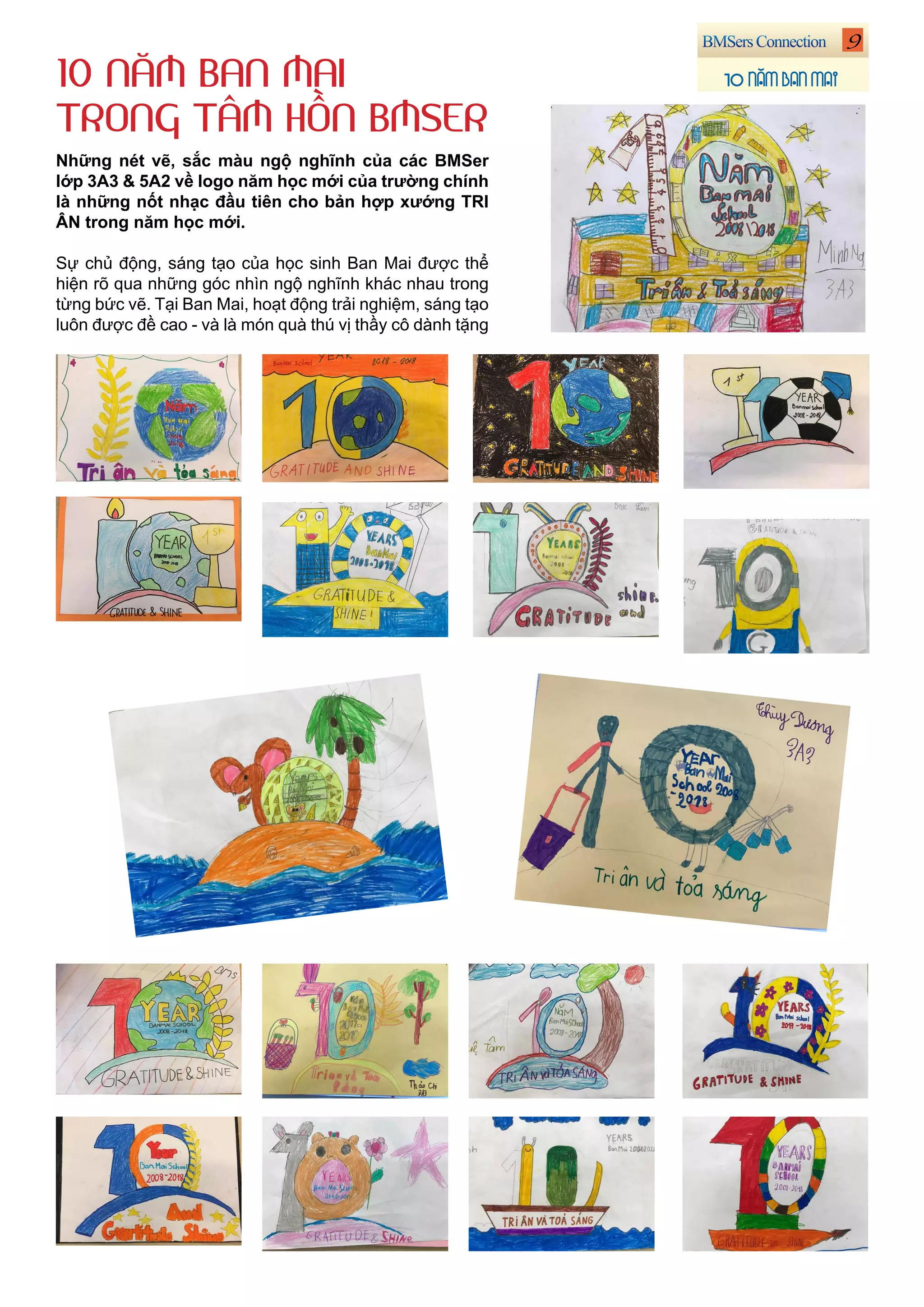 9
10 NĂM BAN MAI
Những nét vẽ, sắc màu ngộ nghĩnh của các BMSer
lớp 3A3 & 5A2 về logo năm học mới của trường chính
là những nốt nhạc đầu tiên cho bản hợp xướng TRI
ÂN trong năm học mới.
Sự chủ động, sáng tạo của học sinh Ban Mai được thể
hiện rõ qua những góc nhìn ngộ nghĩnh khác nhau trong
từng bức vẽ. Tại Ban Mai, hoạt động trải nghiệm, sáng tạo
luôn được đề cao - và là món quà thú vị thầy cô dành tặng
10 NĂM BAN MAI
TRONG TÂM HỒN BMSER
 