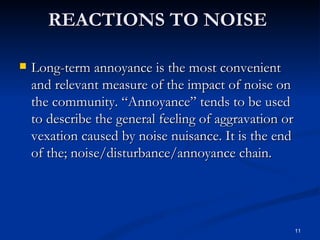 Long-term annoyance is the most convenient and relevant measure of the impact of noise on the community. “Annoyance” tends to be used to describe the general feeling of aggravation or vexation caused by noise nuisance. It is the end of the; noise/disturbance/annoyance chain.  REACTIONS TO NOISE  