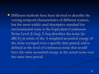Different methods have been devised to describe the varying temporal characteristics of different sources, but the most widely used descriptive standard for environmental noise is the Equivalent Continuous Noise Level (LAeq). LAeq describes the noise (in dB(A)) in terms of the A-weighted acoustical energy of the noise averaged over a specific time period, and is defined as the level of continuous noise that would have the same acoustical energy as the actual noise over the same time period. 