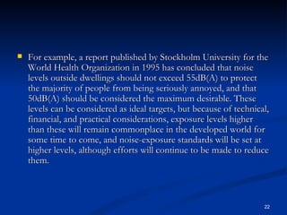 For example, a report published by Stockholm University for the World Health Organization in 1995 has concluded that noise levels outside dwellings should not exceed 55dB(A) to protect the majority of people from being seriously annoyed, and that 50dB(A) should be considered the maximum desirable. These levels can be considered as ideal targets, but because of technical, financial, and practical considerations, exposure levels higher than these will remain commonplace in the developed world for some time to come, and noise-exposure standards will be set at higher levels, although efforts will continue to be made to reduce them. 