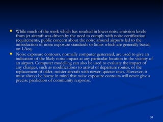 While much of the work which has resulted in lower noise emission levels from jet aircraft was driven by the need to comply with noise certification requirements, public concern about the noise around airports led to the introduction of noise exposure standards or limits which are generally based on LAeq. Noise exposure contours, normally computer generated, are used to give an indication of the likely noise impact at any particular location in the vicinity of an airport. Computer modelling can also be used to evaluate the impact of any changes, such as modifications to arrival or departure routes, or the replacement of older, noisier aircraft with newer, quieter ones. However, it must always be borne in mind that noise exposure contours will never give a precise prediction of community response. 