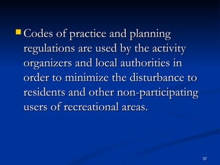 Codes of practice and planning regulations are used by the activity organizers and local authorities in order to minimize the disturbance to residents and other non-participating users of recreational areas. 