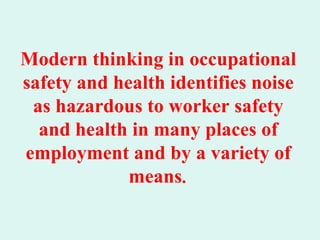 Modern thinking in occupational
safety and health identifies noise
 as hazardous to worker safety
  and health in many places of
employment and by a variety of
             means.
 