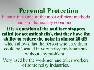 Personal Protection
It constitutes one of the most efficient methods
          and simultaneously economic.
   It is a question of the auditory stoppers
called (or acoustic shells), that they have the
 ability to reduce the noise in almost 20 dB,
                                            dB
  which allows that the person who uses them
  could be located in very noisy environments
              without any problem.
 Very used by the workmen and other workers
            of some noisy industries.
 