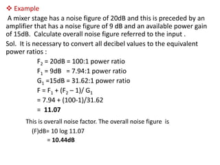  Example
A mixer stage has a noise figure of 20dB and this is preceded by an
amplifier that has a noise figure of 9 dB and an available power gain
of 15dB. Calculate overall noise figure referred to the input .
Sol. It is necessary to convert all decibel values to the equivalent
power ratios :
            F2 = 20dB = 100:1 power ratio
            F1 = 9dB = 7.94:1 power ratio
            G1 =15dB = 31.62:1 power ratio
            F = F1 + (F2 – 1)/ G1
            = 7.94 + (100-1)/31.62
            = 11.07
      This is overall noise factor. The overall noise figure is
        (F)dB= 10 log 11.07
               = 10.44dB
 
