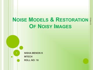 1

NISHA MENON K
MTECH
ROLL NO: 16

15-Nov-13

NOISE MODELS & RESTORATION
OF NOISY IMAGES

 