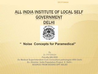 ALL INDIA INSTITUTE OF LOCAL SELF
GOVERNMENT
DELHI
“ Noise Concepts for Paramedical”
DR.P.P.SINGH
By
Dr. P.P.SINGH
Faculty AIILSGD
Ex Medical Superintendent Cum Consultant pathologist HRH Delhi
Ex. Director India Population Project 8 Delhi..
SOURCE FROM BOOKS OPF AIILSD
 