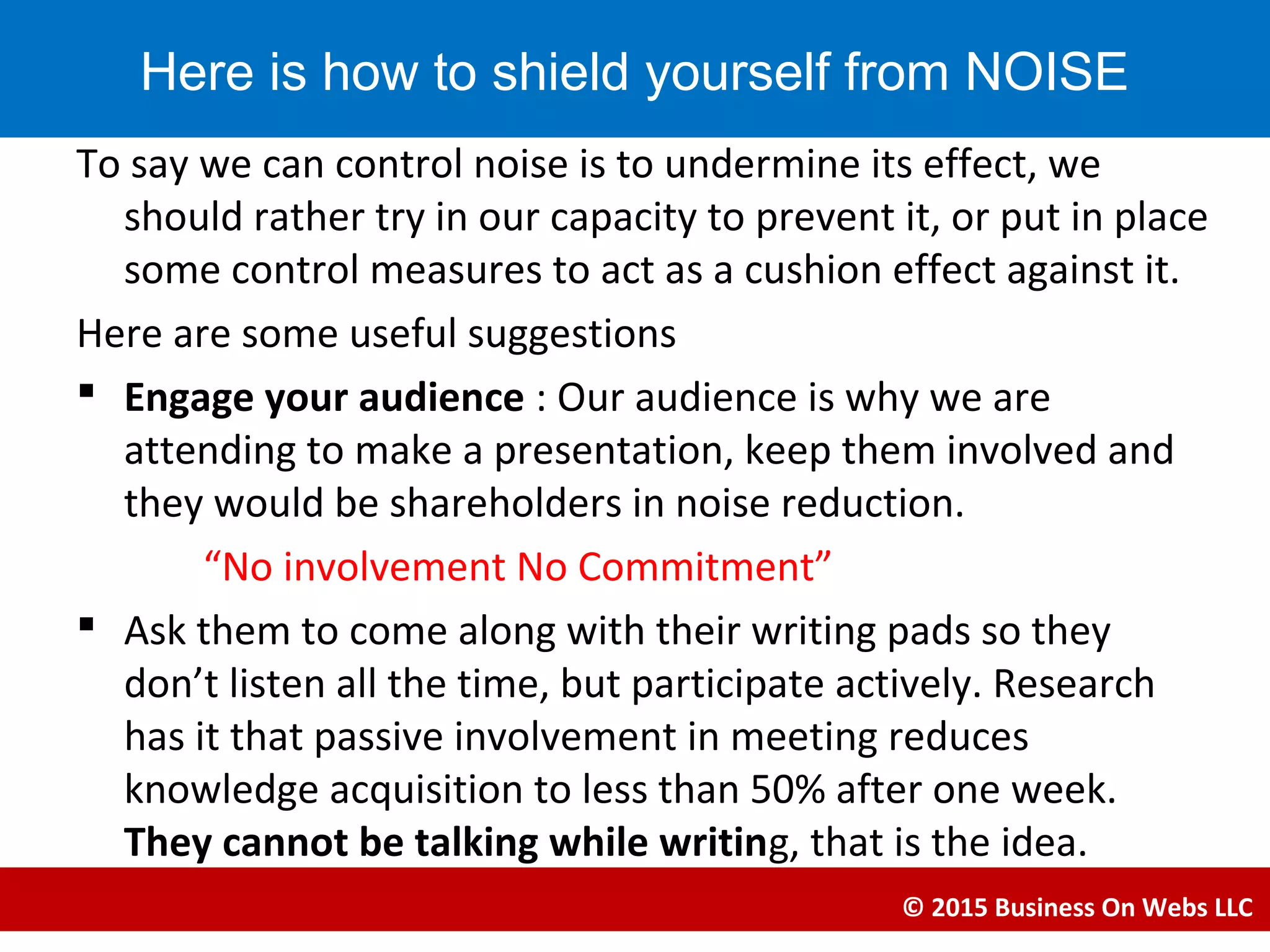 To say we can control noise is to undermine its effect, we
should rather try in our capacity to prevent it, or put in place
some control measures to act as a cushion effect against it.
Here are some useful suggestions
 Engage your audience : Our audience is why we are
attending to make a presentation, keep them involved and
they would be shareholders in noise reduction.
“No involvement No Commitment”
 Ask them to come along with their writing pads so they
don’t listen all the time, but participate actively. Research
has it that passive involvement in meeting reduces
knowledge acquisition to less than 50% after one week.
They cannot be talking while writing, that is the idea.
© 2015 Business On Webs LLC
Here is how to shield yourself from NOISE
 