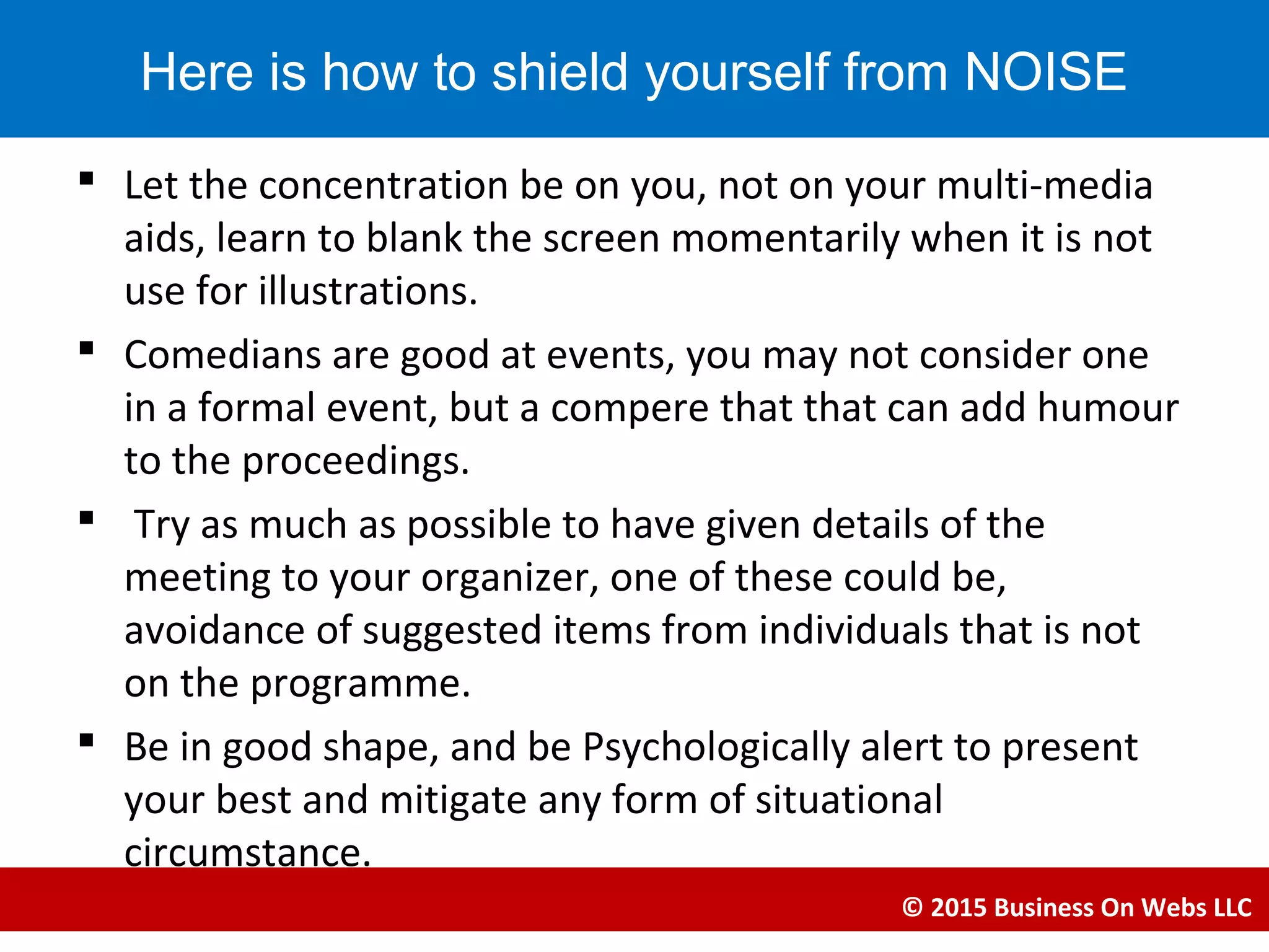  Let the concentration be on you, not on your multi-media
aids, learn to blank the screen momentarily when it is not
use for illustrations.
 Comedians are good at events, you may not consider one
in a formal event, but a compere that that can add humour
to the proceedings.
 Try as much as possible to have given details of the
meeting to your organizer, one of these could be,
avoidance of suggested items from individuals that is not
on the programme.
 Be in good shape, and be Psychologically alert to present
your best and mitigate any form of situational
circumstance.
© 2015 Business On Webs LLC
Here is how to shield yourself from NOISE
 