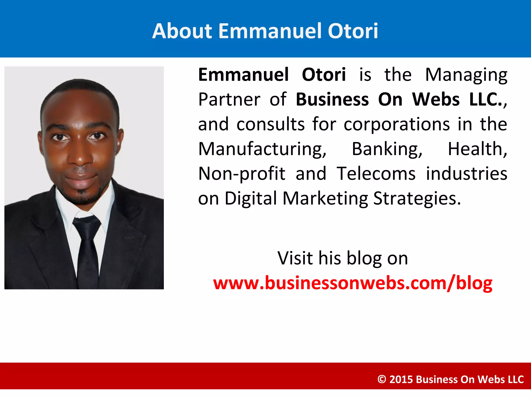 Emmanuel Otori is the Managing
Partner of Business On Webs LLC.,
and consults for corporations in the
Manufacturing, Banking, Health,
Non-profit and Telecoms industries
on Digital Marketing Strategies.
Visit his blog on
www.businessonwebs.com/blog
© 2015 Business On Webs LLC
About Emmanuel Otori
 